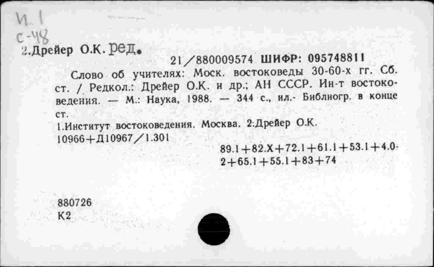 ﻿'ЧЧ
.Дрейер О.К.рбД.
21/880009574 ШИФР: 09574881 1
Слово об учителях: Моск, востоковеды 30-60-х гг. Сб. ст. / Редкол.: Дрейер О.К. и др.; АН СССР. Ин-т востоковедения. — М.: Наука, 1988. — 344 с., ил.- Библиогр. в конце ст.
1.Институт востоковедения. Москва. 2.Дрейер О.К.
10966+Д10967/1.301
89.1+82.Х+72.1+61.1+53.1+4.0-
2 + 65.1+55.1+83 + 74
880726